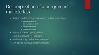 Decomposition of a program into
multiple task.
 3rd level exploit concurrency among multiple instructions.
 Job or program level
 Task or procedure level
 Inter instruction level
 Intra instruction level
 Highest Job level by->algorithms.
 Lowest Job level by->Hardware.
 H/W level->high to low level increased.
 S/W-low to high level (implementation).
 