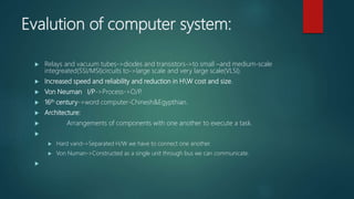 Evalution of computer system:
 Relays and vacuum tubes->diodes and transistors->to small –and medium-scale
integreated(SSI/MSI)circuits to->large scale and very large scale(VLSI).
 Increased speed and reliability and reduction in HW cost and size.
 Von Neuman I/P->Process->O/P.
 16th century->word computer-Chinesh&Egypthian.
 Architecture:
 Arrangements of components with one another to execute a task.

 Hard vand->Separated H/W we have to connect one another.
 Von Numan->Constructed as a single unit through bus we can communicate.

 
