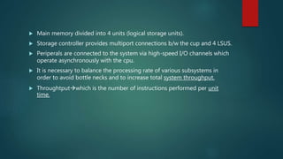  Main memory divided into 4 units (logical storage units).
 Storage controller provides multiport connections b/w the cup and 4 LSUS.
 Periperals are connected to the system via high-speed I/O channels which
operate asynchronously with the cpu.
 It is necessary to balance the processing rate of various subsystems in
order to avoid bottle necks and to increase total system throughput.
 Throughtputwhich is the number of instructions performed per unit
time.
 