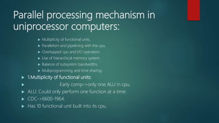 Parallel processing mechanism in
uniprocessor computers:
 Multiplicity of functional units.
 Parallelism and pipelining with the cpu.
 Overlapped cpu and I/O operation.
 Use of hierarchical memory system.
 Balance of subsystem bandwidths.
 Multiprogramming and time sharing.
 1.Multiplicity of functional units:
 Early comp->only one ALU in cpu.
 ALU: Could only perform one function at a time.
 CDC->6600-1964:
 Has 10 functional unit built into its cpu.
 
