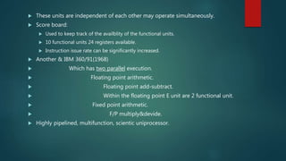  These units are independent of each other may operate simultaneously.
 Score board:
 Used to keep track of the availblity of the functional units.
 10 functional units 24 registers available.
 Instruction issue rate can be significantly increased.
 Another & IBM 360/91(1968)
 Which has two parallel execution.
 Floating point arithmetic.
 Floating point add-subtract.
 Within the floating point E unit are 2 functional unit.
 Fixed point arithmetic.
 F/P multiply&devide.
 Highly pipelined, multifunction, scientic uniprocessor.
 