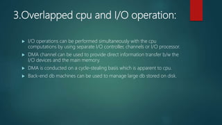 3.Overlapped cpu and I/O operation:
 I/O operations can be performed simultaneously with the cpu
computations by using separate I/O controller, channels or I/O processor.
 DMA channel can be used to provide direct information transfer b/w the
I/O devices and the main memory.
 DMA is conducted on a cycle-stealing basis which is apparent to cpu.
 Back-end db machines can be used to manage large db stored on disk.
 