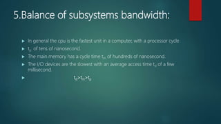 5.Balance of subsystems bandwidth:
 In general the cpu is the fastest unit in a computer, with a processor cycle
 tp of tens of nanosecond.
 The main memory has a cycle time tm of hundreds of nanosecond.
 The I/O devices are the slowest with an average access time td of a few
millisecond.
 td>tm>tp
 