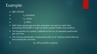 Example:
 IBM 370/168
 td=5ms(disk)
 tm=320ns
 tp=80ns
 With these speed gaps b/w the subsystem we need to match their
processing bandwidth in order to avoid a system bottle neck problem.
 The bandwidth of a system is defined as the no/..of operation performed
per unit time.
 The memory bandwidth is measured by the no of memory words that can
be accessed per unit time.
 Bm=W/tm(word/s or byte/s)
 