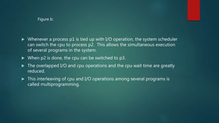  Whenever a process p1 is tied up with I/O operation, the system scheduler
can switch the cpu to process p2. This allows the simultaneous execution
of several programs in the system.
 When p2 is done, the cpu can be switched to p3.
 The overlapped I/O and cpu operations and the cpu wait time are greatly
reduced.
 This interleaving of cpu and I/O operations among several programs is
called multiprogramming.
Figure b:
 