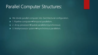 Parallel Computer Structures:
 We divide parallel computer into 3architectural configuration.
 1. Pipeline computerTemporal parallelism.
 2. Array processorSpatial parallelism(synchronous).
 3. Multiprocessor systemAsynchronous parallelism.
 