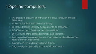 1.Pipeline computers:
 The process of executing an instruction in a digital computers involves 4
major steps.
 IF->Instruction fetch from the main memory.
 ID->Inst/...decoding->Identify the operation to be performed.
 OF->Operand fetch if need the execution and then.
 EX->Execution of the decoded arithmetic logic operation.
 In a nonpipelined computer, these 4 steps must be completed before the
next instruction can be issued.
 In pipelinedexecuted in a overlapped fashion.
 Stage to stage is triggered by a common clock of pipeline.
 