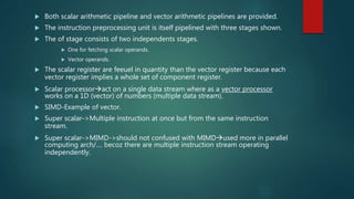  Both scalar arithmetic pipeline and vector arithmetic pipelines are provided.
 The instruction preprocessing unit is itself pipelined with three stages shown.
 The of stage consists of two independents stages.
 One for fetching scalar operands.
 Vector operands.
 The scalar register are feeuel in quantity than the vector register because each
vector register implies a whole set of component register.
 Scalar processoract on a single data stream where as a vector processor
works on a 1D (vector) of numbers (multiple data stream).
 SIMD-Example of vector.
 Super scalar->Multiple instruction at once but from the same instruction
stream.
 Super scalar->MIMD->should not confused with MIMDused more in parallel
computing arch/.... becoz there are multiple instruction stream operating
independently.
 