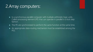 2.Array computers:
 Is a synchronous parallel computer with multiple arithmetic logic units.
Called processing element (PE) that can operate in parallel in a lock step
fashion.
 The PE are synchronized to perform the same function at the same time.
 An appropriate data-routing mechanism must be established among the
PES.
 