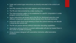  Scalar and control-type instructions are directly executed in the control unit
(CU).
 Each PEs consists of an ALU with registers and a local memory.
 The PEs are interconnected by a data-routing n/w.
 The interconnection pallern to be established for specific computation is under
program control from the cu.
 Vector instructions are broad cast to the PEs for distributed execution over
different component operands fetched directly from the local memories.
 Instruction fetch (from local memory or from the control memory) and decode
is done by the control unit.
 The PEs are passive devices without instruction decoding capabilities.
 Associative memorywhich is content addressable will also be treated there in
the contex of parallel processing.
 Array processor designed with associative memories called associative
processor.
 