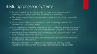 3.Multiprocessor systems:
 Research and development of multiprocessor systems are aimed at
improving throughput, reliability, felexibility and availability.
 The system contains two or more processors of approxincately comparable
capabilities.
 All processors share access to common sets of memory modules, I/O
channels, and peripheral devices.
 Most importantly, the entire system must be controlled by a single integrated
o/s providing intractions b/w processors and their programs at various levels.
 Besides the shared memories and I/O devices each processor has its own
local memory and private devices.
 Interprocessor communications can be done through the shared memories
or through an interucpt n/w.
 Multiprocessort H/W sys organization is determind primarily by the
interconnection structure to be used b/w the memories and processor.
 