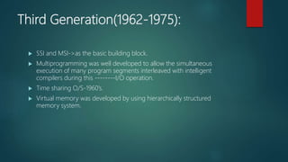 Third Generation(1962-1975):
 SSI and MSI->as the basic building block.
 Multiprogramming was well developed to allow the simultaneous
execution of many program segments interleaved with intelligent
compilers during this --------I/O operation.
 Time sharing O/S-1960’s.
 Virtual memory was developed by using hierarchically structured
memory system.
 