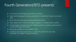 Fourth Generation(1972-present):
 LSI-circuit for both logic and memory sections.
 High-level language are being extented to handle both scalar and vector
data.
 Most O/S are time sharing using virtual memories.
 High-speed main frames and supers appear in multiprocessor system.
 A high degree of pipelining and multiprocessing is greatly emphasized in
commercial supercomputers.
 Massinely parallel processor(MPP)-1982.
 16,384 bit-slice Microprocessor, is under the control of one array
controller for satellite image processing.
 