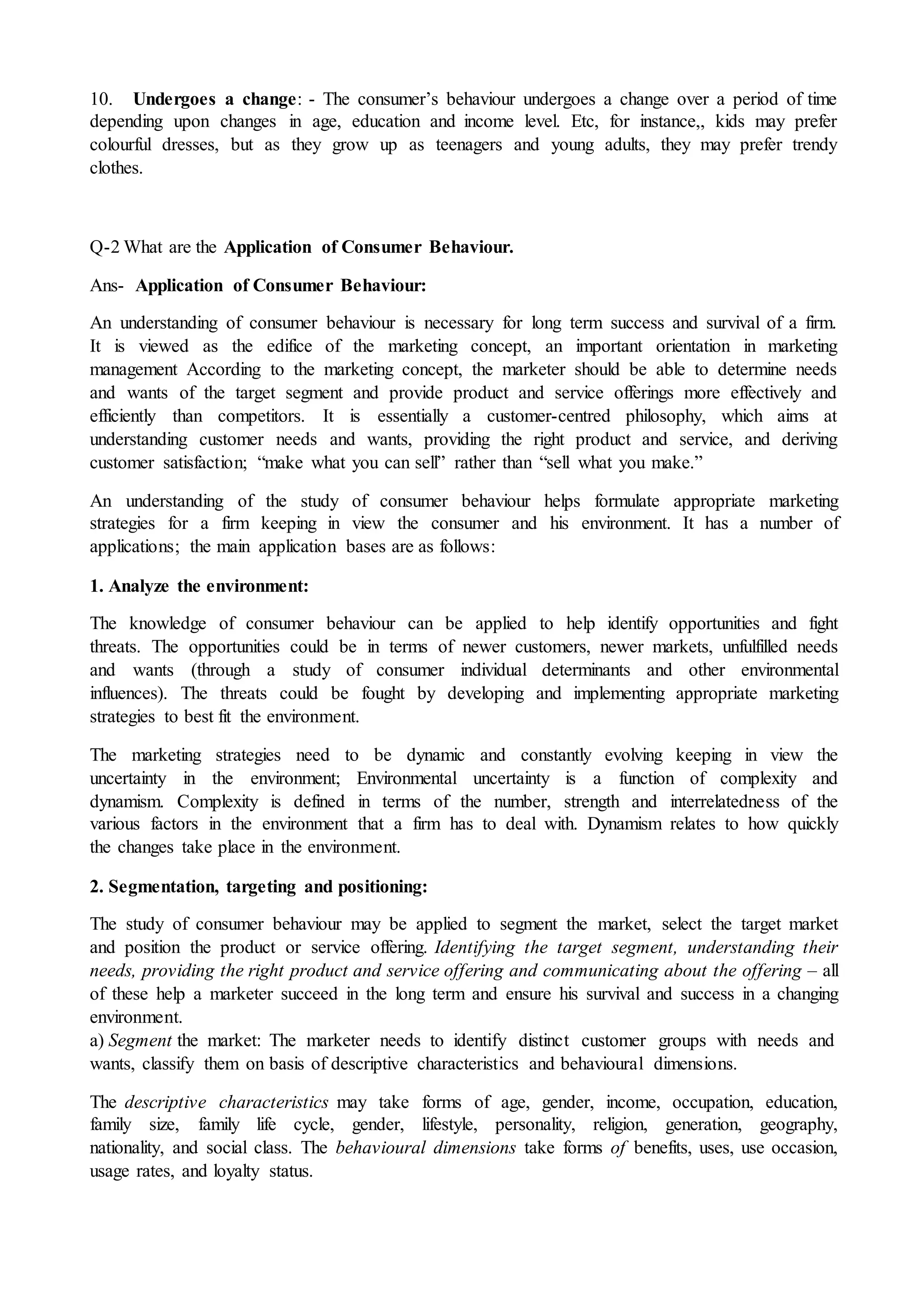 10. Undergoes a change: - The consumer’s behaviour undergoes a change over a period of time
depending upon changes in age, education and income level. Etc, for instance,, kids may prefer
colourful dresses, but as they grow up as teenagers and young adults, they may prefer trendy
clothes.
Q-2 What are the Application of Consumer Behaviour.
Ans- Application of Consumer Behaviour:
An understanding of consumer behaviour is necessary for long term success and survival of a firm.
It is viewed as the edifice of the marketing concept, an important orientation in marketing
management According to the marketing concept, the marketer should be able to determine needs
and wants of the target segment and provide product and service offerings more effectively and
efficiently than competitors. It is essentially a customer-centred philosophy, which aims at
understanding customer needs and wants, providing the right product and service, and deriving
customer satisfaction; “make what you can sell” rather than “sell what you make.”
An understanding of the study of consumer behaviour helps formulate appropriate marketing
strategies for a firm keeping in view the consumer and his environment. It has a number of
applications; the main application bases are as follows:
1. Analyze the environment:
The knowledge of consumer behaviour can be applied to help identify opportunities and fight
threats. The opportunities could be in terms of newer customers, newer markets, unfulfilled needs
and wants (through a study of consumer individual determinants and other environmental
influences). The threats could be fought by developing and implementing appropriate marketing
strategies to best fit the environment.
The marketing strategies need to be dynamic and constantly evolving keeping in view the
uncertainty in the environment; Environmental uncertainty is a function of complexity and
dynamism. Complexity is defined in terms of the number, strength and interrelatedness of the
various factors in the environment that a firm has to deal with. Dynamism relates to how quickly
the changes take place in the environment.
2. Segmentation, targeting and positioning:
The study of consumer behaviour may be applied to segment the market, select the target market
and position the product or service offering. Identifying the target segment, understanding their
needs, providing the right product and service offering and communicating about the offering – all
of these help a marketer succeed in the long term and ensure his survival and success in a changing
environment.
a) Segment the market: The marketer needs to identify distinct customer groups with needs and
wants, classify them on basis of descriptive characteristics and behavioural dimensions.
The descriptive characteristics may take forms of age, gender, income, occupation, education,
family size, family life cycle, gender, lifestyle, personality, religion, generation, geography,
nationality, and social class. The behavioural dimensions take forms of benefits, uses, use occasion,
usage rates, and loyalty status.
 