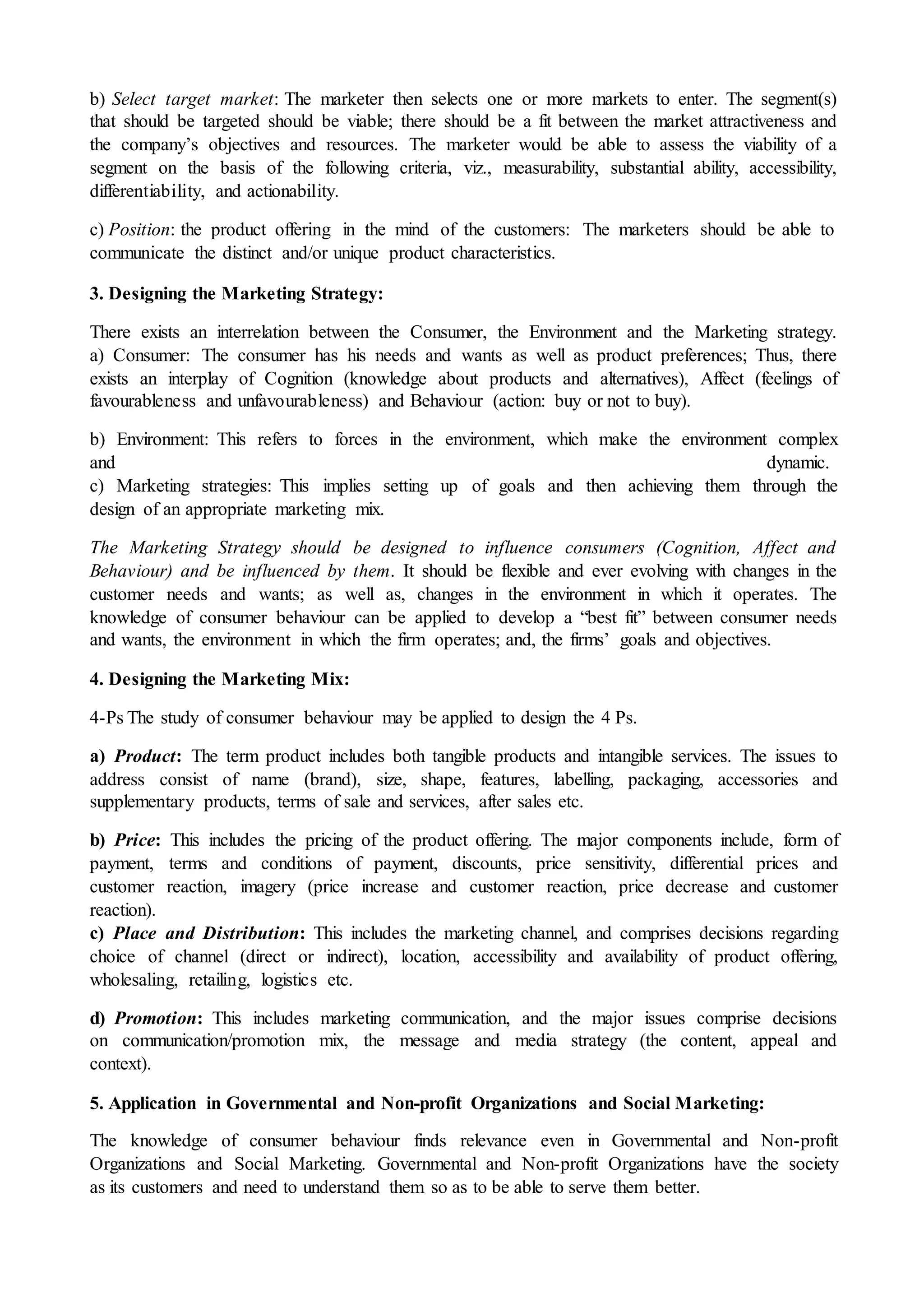 b) Select target market: The marketer then selects one or more markets to enter. The segment(s)
that should be targeted should be viable; there should be a fit between the market attractiveness and
the company’s objectives and resources. The marketer would be able to assess the viability of a
segment on the basis of the following criteria, viz., measurability, substantial ability, accessibility,
differentiability, and actionability.
c) Position: the product offering in the mind of the customers: The marketers should be able to
communicate the distinct and/or unique product characteristics.
3. Designing the Marketing Strategy:
There exists an interrelation between the Consumer, the Environment and the Marketing strategy.
a) Consumer: The consumer has his needs and wants as well as product preferences; Thus, there
exists an interplay of Cognition (knowledge about products and alternatives), Affect (feelings of
favourableness and unfavourableness) and Behaviour (action: buy or not to buy).
b) Environment: This refers to forces in the environment, which make the environment complex
and dynamic.
c) Marketing strategies: This implies setting up of goals and then achieving them through the
design of an appropriate marketing mix.
The Marketing Strategy should be designed to influence consumers (Cognition, Affect and
Behaviour) and be influenced by them. It should be flexible and ever evolving with changes in the
customer needs and wants; as well as, changes in the environment in which it operates. The
knowledge of consumer behaviour can be applied to develop a “best fit” between consumer needs
and wants, the environment in which the firm operates; and, the firms’ goals and objectives.
4. Designing the Marketing Mix:
4-Ps The study of consumer behaviour may be applied to design the 4 Ps.
a) Product: The term product includes both tangible products and intangible services. The issues to
address consist of name (brand), size, shape, features, labelling, packaging, accessories and
supplementary products, terms of sale and services, after sales etc.
b) Price: This includes the pricing of the product offering. The major components include, form of
payment, terms and conditions of payment, discounts, price sensitivity, differential prices and
customer reaction, imagery (price increase and customer reaction, price decrease and customer
reaction).
c) Place and Distribution: This includes the marketing channel, and comprises decisions regarding
choice of channel (direct or indirect), location, accessibility and availability of product offering,
wholesaling, retailing, logistics etc.
d) Promotion: This includes marketing communication, and the major issues comprise decisions
on communication/promotion mix, the message and media strategy (the content, appeal and
context).
5. Application in Governmental and Non-profit Organizations and Social Marketing:
The knowledge of consumer behaviour finds relevance even in Governmental and Non-profit
Organizations and Social Marketing. Governmental and Non-profit Organizations have the society
as its customers and need to understand them so as to be able to serve them better.
 