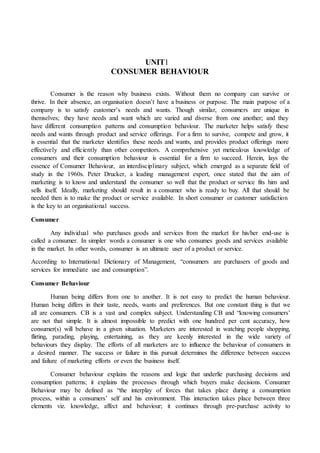 UNIT1
CONSUMER BEHAVIOUR
Consumer is the reason why business exists. Without them no company can survive or
thrive. In their absence, an organisation doesn’t have a business or purpose. The main purpose of a
company is to satisfy customer’s needs and wants. Though similar, consumers are unique in
themselves; they have needs and want which are varied and diverse from one another; and they
have different consumption patterns and consumption behaviour. The marketer helps satisfy these
needs and wants through product and service offerings. For a firm to survive, compete and grow, it
is essential that the marketer identifies these needs and wants, and provides product offerings more
effectively and efficiently than other competitors. A comprehensive yet meticulous knowledge of
consumers and their consumption behaviour is essential for a firm to succeed. Herein, lays the
essence of Consumer Behaviour, an interdisciplinary subject, which emerged as a separate field of
study in the 1960s. Peter Drucker, a leading management expert, once stated that the aim of
marketing is to know and understand the consumer so well that the product or service fits him and
sells itself. Ideally, marketing should result in a consumer who is ready to buy. All that should be
needed then is to make the product or service available. In short consumer or customer satisfaction
is the key to an organisational success.
Consumer
Any individual who purchases goods and services from the market for his/her end-use is
called a consumer. In simpler words a consumer is one who consumes goods and services available
in the market. In other words, consumer is an ultimate user of a product or service.
According to International Dictionary of Management, “consumers are purchasers of goods and
services for immediate use and consumption”.
Consumer Behaviour
Human being differs from one to another. It is not easy to predict the human behaviour.
Human being differs in their taste, needs, wants and preferences. But one constant thing is that we
all are consumers. CB is a vast and complex subject. Understanding CB and “knowing consumers’
are not that simple. It is almost impossible to predict with one hundred per cent accuracy, how
consumer(s) will behave in a given situation. Marketers are interested in watching people shopping,
flirting, parading, playing, entertaining, as they are keenly interested in the wide variety of
behaviours they display. The efforts of all marketers are to influence the behaviour of consumers in
a desired manner. The success or failure in this pursuit determines the difference between success
and failure of marketing efforts or even the business itself.
Consumer behaviour explains the reasons and logic that underlie purchasing decisions and
consumption patterns; it explains the processes through which buyers make decisions. Consumer
Behaviour may be defined as “the interplay of forces that takes place during a consumption
process, within a consumers’ self and his environment. This interaction takes place between three
elements viz. knowledge, affect and behaviour; it continues through pre-purchase activity to
 