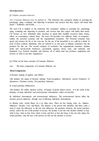 Short Questions:
Q 1-Define consumer behavior.
Ans- Consumer Behavior may be defined as “The behaviour that consumers display in searching for,
purchasing, using, evaluating and disposing of products and services that they expect will satisfy their
needs.”- Schiffman and Kanuk……………..
The term CB is defined as the behaviour that consumers’ display in searching for, purchasing,
using, evaluating and disposing of products and services that they expect will satisfy their needs.
CB focuses on how individuals make decisions to spend their available resources (time, money,
effort) on consumption related items. The term CB describes two different kinds of consumers
entities: the personal consumer and the organizational consumers. The Personal consumer buys
goods and services for his or her own use, for the use of the household or as a gift for a friend. In
each of these contexts, individuals, who are referred to as end users or ultimate consumers, buy the
products for fine use. The second category of consumer- the organizational consumer- includes
profit and not-for-profit businesses, government agencies (local, state, and national), and
institutions (e.g. Schools, hospitals, and prisons), all of which must buy products, equipments and
services in order to run their organization.
Q-2 What are the basic concepts of Consumer Behavior
Ans- The basic components of Consumer Behavior are
Basic Components:
i) Decision making (Cognitive and Affect):
-this includes the stages of decision making: Need recognition, Information search, Evaluation of
alternatives, Purchase activity, Post purchase behaviour.
ii) Actual purchase (Behaviour):
-this includes the visible physical activity of buying of goods and/or service. It is the result of the
interplay of many individual and environmental determinants which are invisible.
iii) Individual determinants and environmental influences: The environmental factors affect the
decision process indirectly, through way of affecting individual determinants.
iv) Buying roles: Actual Buyer vis a vis other users. There are five buying roles, viz., Initiator,
Influencer, Decider, User, and Buyer. The initiator is the person who identifies that there exists a
need or want; the influencer is the one who influences the purchase decision, the actual purchase
activity and/or the use of the product or service; the decider is the one who decides whether to buy,
what to buy, when to buy, from where to buy, and how to buy; the buyer is the one who makes the
actual purchase; and, the user is the person (s) who use the product or service.
 