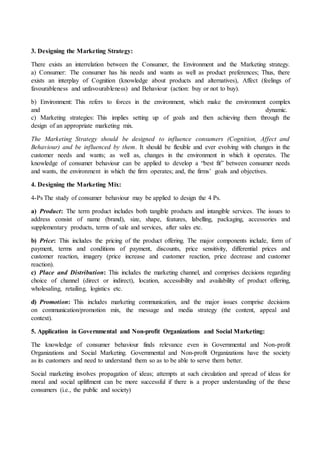 3. Designing the Marketing Strategy:
There exists an interrelation between the Consumer, the Environment and the Marketing strategy.
a) Consumer: The consumer has his needs and wants as well as product preferences; Thus, there
exists an interplay of Cognition (knowledge about products and alternatives), Affect (feelings of
favourableness and unfavourableness) and Behaviour (action: buy or not to buy).
b) Environment: This refers to forces in the environment, which make the environment complex
and dynamic.
c) Marketing strategies: This implies setting up of goals and then achieving them through the
design of an appropriate marketing mix.
The Marketing Strategy should be designed to influence consumers (Cognition, Affect and
Behaviour) and be influenced by them. It should be flexible and ever evolving with changes in the
customer needs and wants; as well as, changes in the environment in which it operates. The
knowledge of consumer behaviour can be applied to develop a “best fit” between consumer needs
and wants, the environment in which the firm operates; and, the firms’ goals and objectives.
4. Designing the Marketing Mix:
4-Ps The study of consumer behaviour may be applied to design the 4 Ps.
a) Product: The term product includes both tangible products and intangible services. The issues to
address consist of name (brand), size, shape, features, labelling, packaging, accessories and
supplementary products, terms of sale and services, after sales etc.
b) Price: This includes the pricing of the product offering. The major components include, form of
payment, terms and conditions of payment, discounts, price sensitivity, differential prices and
customer reaction, imagery (price increase and customer reaction, price decrease and customer
reaction).
c) Place and Distribution: This includes the marketing channel, and comprises decisions regarding
choice of channel (direct or indirect), location, accessibility and availability of product offering,
wholesaling, retailing, logistics etc.
d) Promotion: This includes marketing communication, and the major issues comprise decisions
on communication/promotion mix, the message and media strategy (the content, appeal and
context).
5. Application in Governmental and Non-profit Organizations and Social Marketing:
The knowledge of consumer behaviour finds relevance even in Governmental and Non-profit
Organizations and Social Marketing. Governmental and Non-profit Organizations have the society
as its customers and need to understand them so as to be able to serve them better.
Social marketing involves propagation of ideas; attempts at such circulation and spread of ideas for
moral and social upliftment can be more successful if there is a proper understanding of the these
consumers (i.e., the public and society)
 