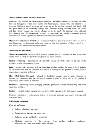 Market Research and Consumer Behaviour:
Consumers are different and heterogeneous. However, like-minded clusters of customers do exist;
they are homogenous within such clusters and heterogeneous outside; these are referred to as
segments. Marketers identify segments and target one or few of these segments, and thereby fulfil
the qualifications of the marketing concept; first, marketers identify customer needs and wants;
and then, deliver product and service offerings so as to satisfy the customers more efficiently
and effectively than the competitors. In order to understand and predict consumption patterns
and behaviours within segment (s), market research becomes essential.
Market research may be defined as: - an organized effort to gather information about the market
and the customers. - Systematic collection, analysis and interpretation of data related to
the market and the surrounding environment.
Marketing Decision Areas
Market segmentation – division of all possible product users (i.e., consumers) into groups with
similar needs to satisfy for product development and media selection.
Product positioning – determination of a desirable product or brand position in the mind of the
consumer relative to competing brands.
Price – pricing policy consistent with the determined product position. The price is the all inclusive
set of consideration that the consumer must tender in exchange for the product or service, such as
time, patience, learning, and money.
Place (Distribution Strategy) – channel or distribution strategy, such as retail, wholesale, or
Internet, etc. consistent with the determined product position at which title to the product is
relinquished or the service is performed.
Promotion – advertising, visual packaging, publicity, promotion, website, telemarketing and direct
sales force activities.
Product – physical product characteristics or service to be experienced for each market segment.
Customer satisfaction – post-purchase policies to promoted customer use, loyalty, reference and
repeat purchases.
2. Customer Influences
External influences
 Culture, subculture, and values
 Demographics, income, and social class
 Reference groups and family / households
 Marketing activities by the company (e.g., product attributes, packaging,
advertisements, sales presentation, and retail outlet)
 