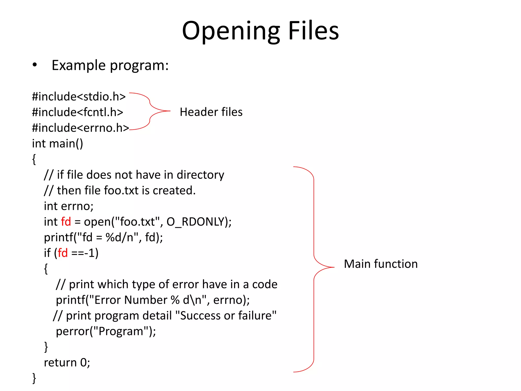 Opening Files
• Example program:
#include<stdio.h>
#include<fcntl.h>
#include<errno.h>
int main()
{
// if file does not have in directory
// then file foo.txt is created.
int errno;
int fd = open("foo.txt", O_RDONLY);
printf("fd = %d/n", fd);
if (fd ==-1)
{
// print which type of error have in a code
printf("Error Number % dn", errno);
// print program detail "Success or failure"
perror("Program");
}
return 0;
}
Header files
Main function
 