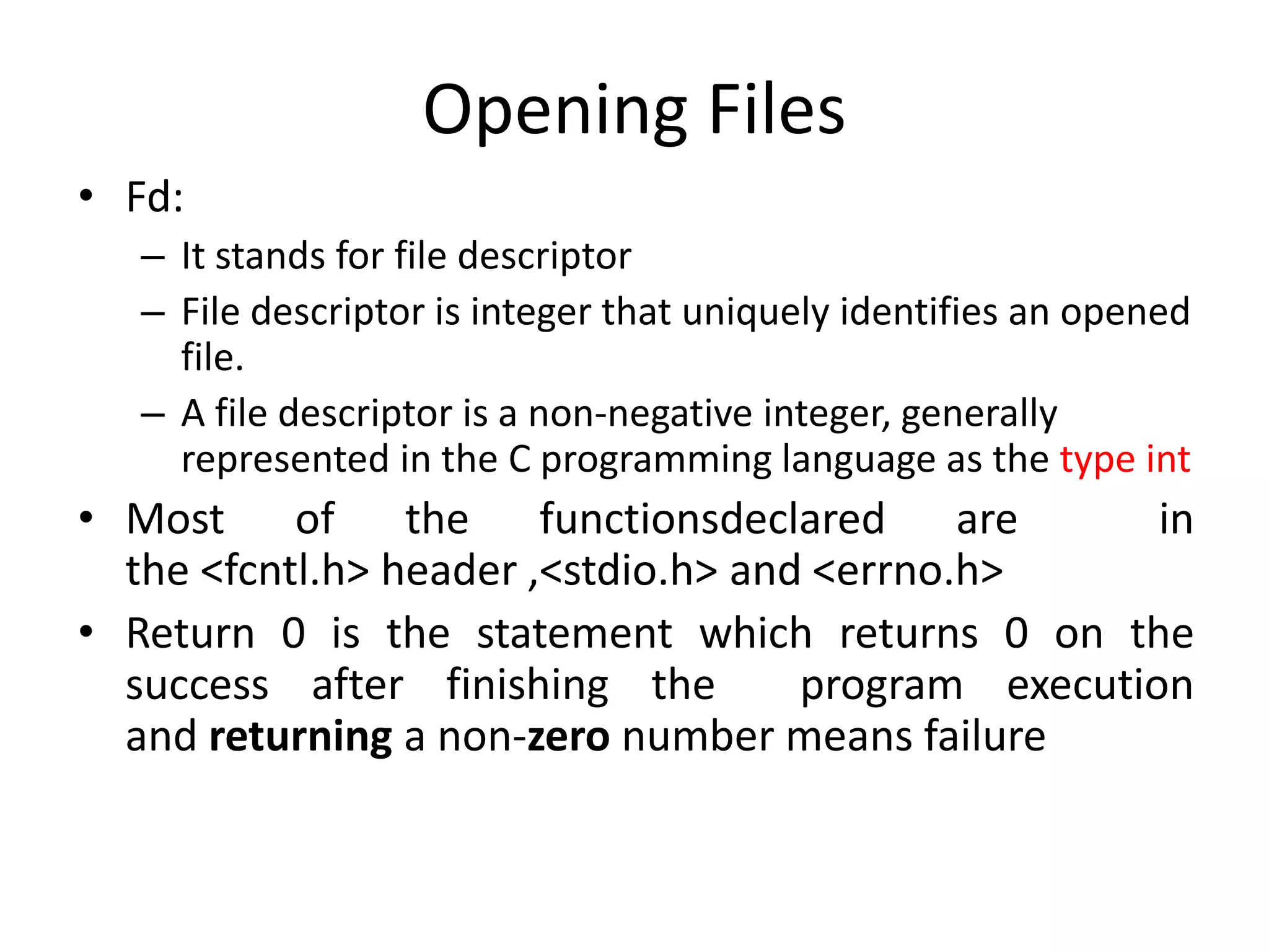 Opening Files
• Fd:
– It stands for file descriptor
– File descriptor is integer that uniquely identifies an opened
file.
– A file descriptor is a non-negative integer, generally
represented in the C programming language as the type int
• Most of the functionsdeclared are in
the <fcntl.h> header ,<stdio.h> and <errno.h>
• Return 0 is the statement which returns 0 on the
success after finishing the program execution
and returning a non-zero number means failure
 