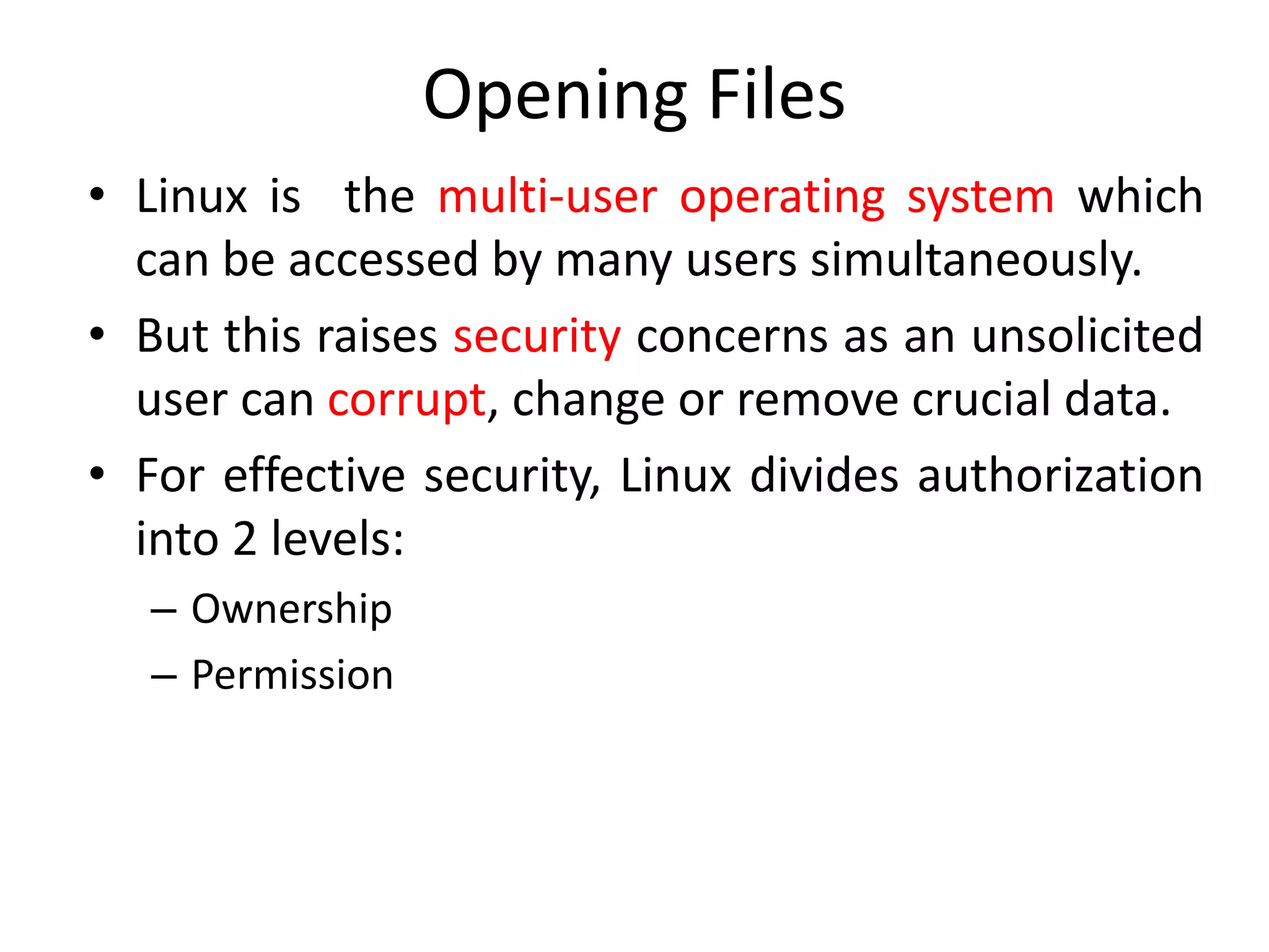 Opening Files
• Linux is the multi-user operating system which
can be accessed by many users simultaneously.
• But this raises security concerns as an unsolicited
user can corrupt, change or remove crucial data.
• For effective security, Linux divides authorization
into 2 levels:
– Ownership
– Permission
 