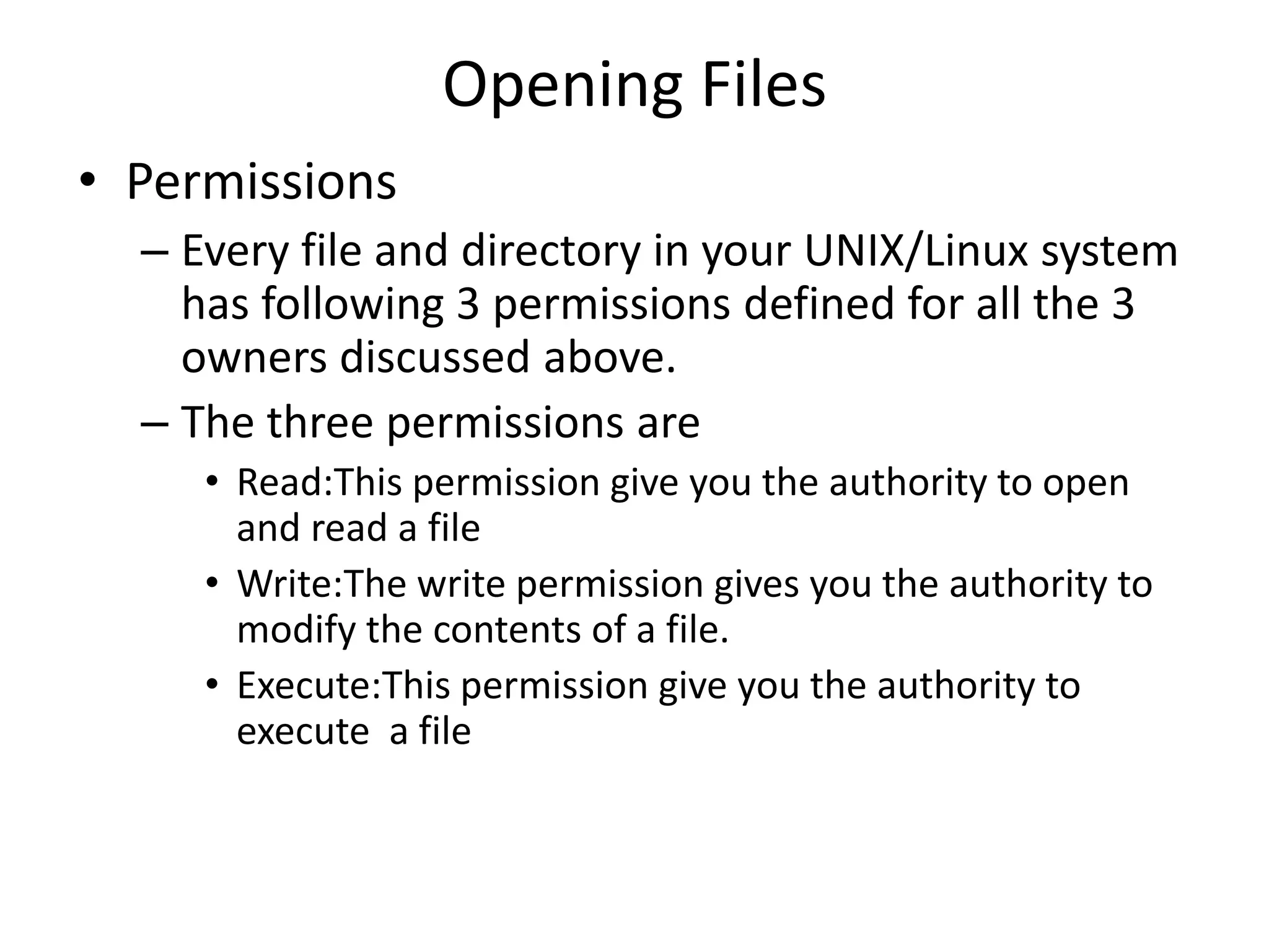 Opening Files
• Permissions
– Every file and directory in your UNIX/Linux system
has following 3 permissions defined for all the 3
owners discussed above.
– The three permissions are
• Read:This permission give you the authority to open
and read a file
• Write:The write permission gives you the authority to
modify the contents of a file.
• Execute:This permission give you the authority to
execute a file
 