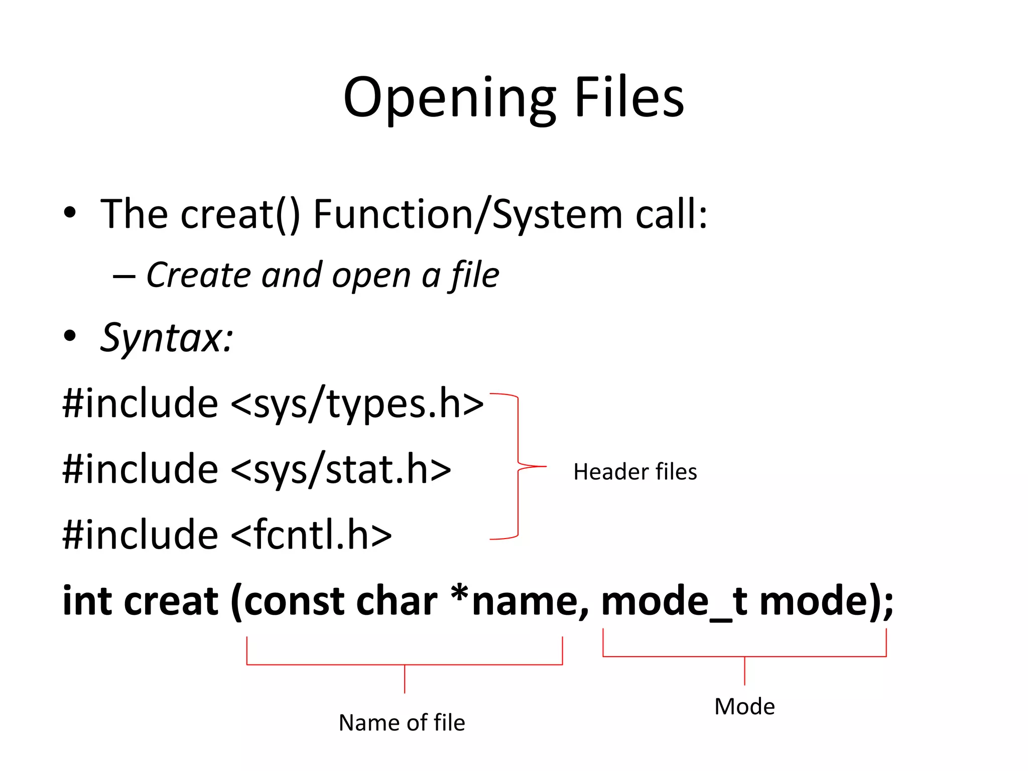 Opening Files
• The creat() Function/System call:
– Create and open a file
• Syntax:
#include <sys/types.h>
#include <sys/stat.h>
#include <fcntl.h>
int creat (const char *name, mode_t mode);
Header files
Name of file
Mode
 