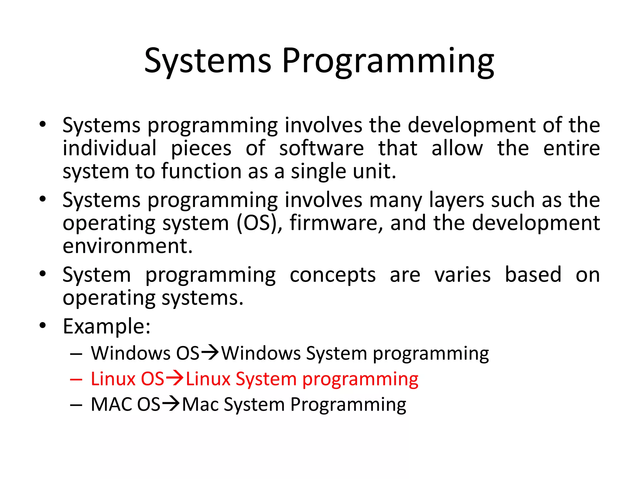 Systems Programming
• Systems programming involves the development of the
individual pieces of software that allow the entire
system to function as a single unit.
• Systems programming involves many layers such as the
operating system (OS), firmware, and the development
environment.
• System programming concepts are varies based on
operating systems.
• Example:
– Windows OSWindows System programming
– Linux OSLinux System programming
– MAC OSMac System Programming
 