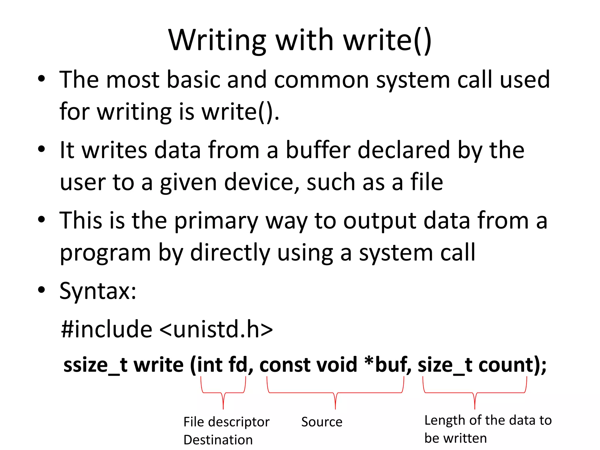 Writing with write()
• The most basic and common system call used
for writing is write().
• It writes data from a buffer declared by the
user to a given device, such as a file
• This is the primary way to output data from a
program by directly using a system call
• Syntax:
#include <unistd.h>
ssize_t write (int fd, const void *buf, size_t count);
File descriptor
Destination
Source Length of the data to
be written
 