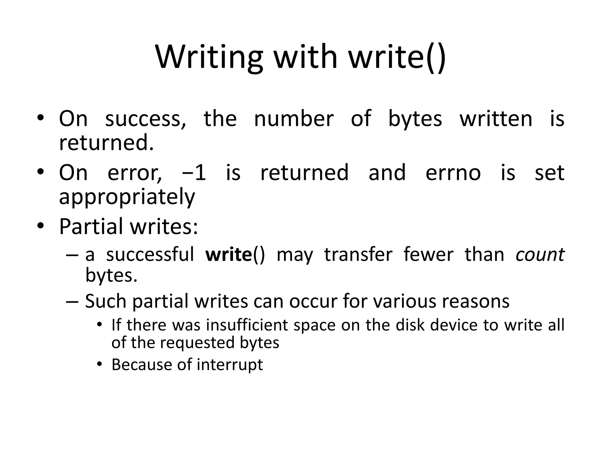Writing with write()
• On success, the number of bytes written is
returned.
• On error, −1 is returned and errno is set
appropriately
• Partial writes:
– a successful write() may transfer fewer than count
bytes.
– Such partial writes can occur for various reasons
• If there was insufficient space on the disk device to write all
of the requested bytes
• Because of interrupt
 