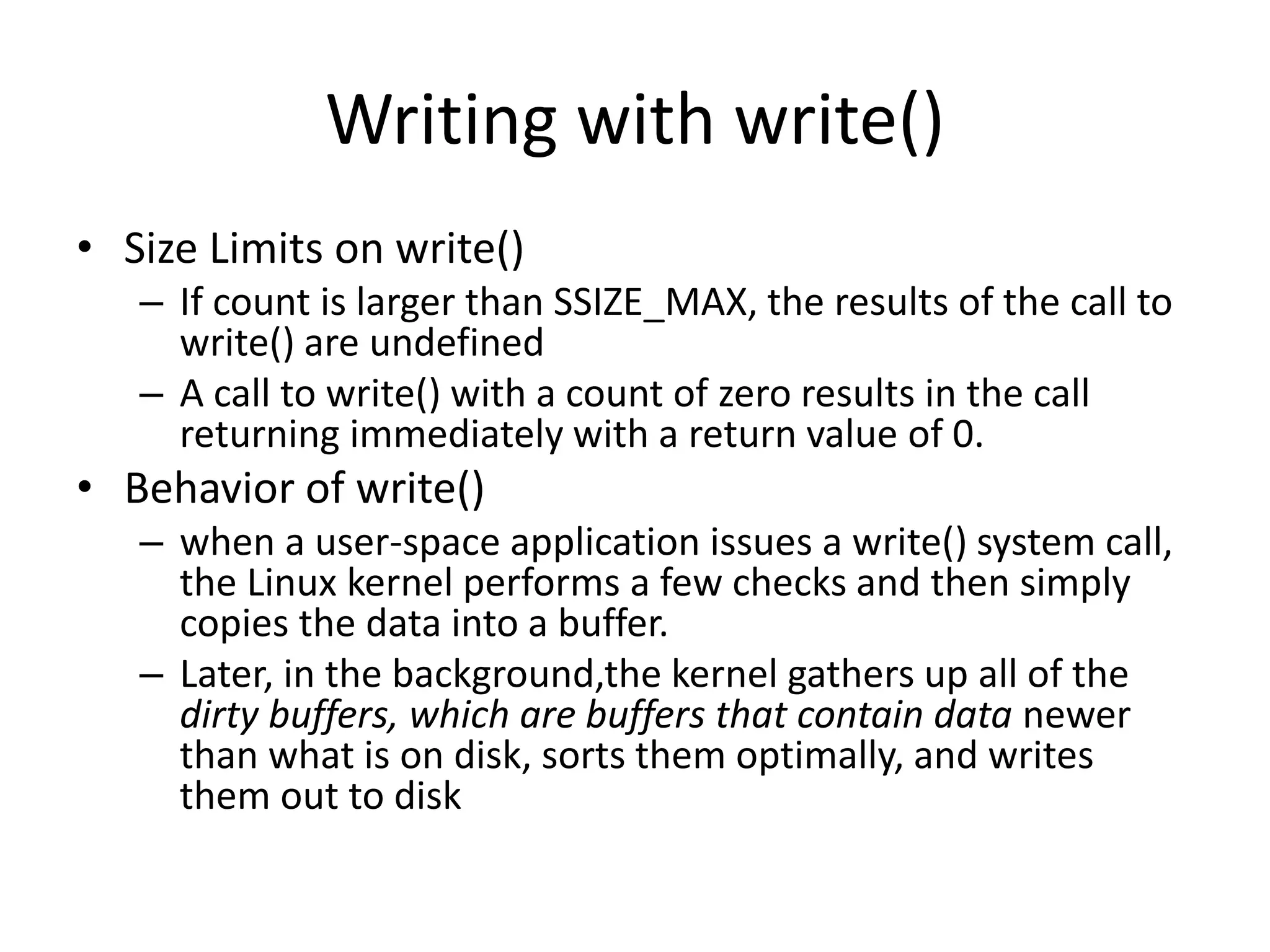 Writing with write()
• Size Limits on write()
– If count is larger than SSIZE_MAX, the results of the call to
write() are undefined
– A call to write() with a count of zero results in the call
returning immediately with a return value of 0.
• Behavior of write()
– when a user-space application issues a write() system call,
the Linux kernel performs a few checks and then simply
copies the data into a buffer.
– Later, in the background,the kernel gathers up all of the
dirty buffers, which are buffers that contain data newer
than what is on disk, sorts them optimally, and writes
them out to disk
 