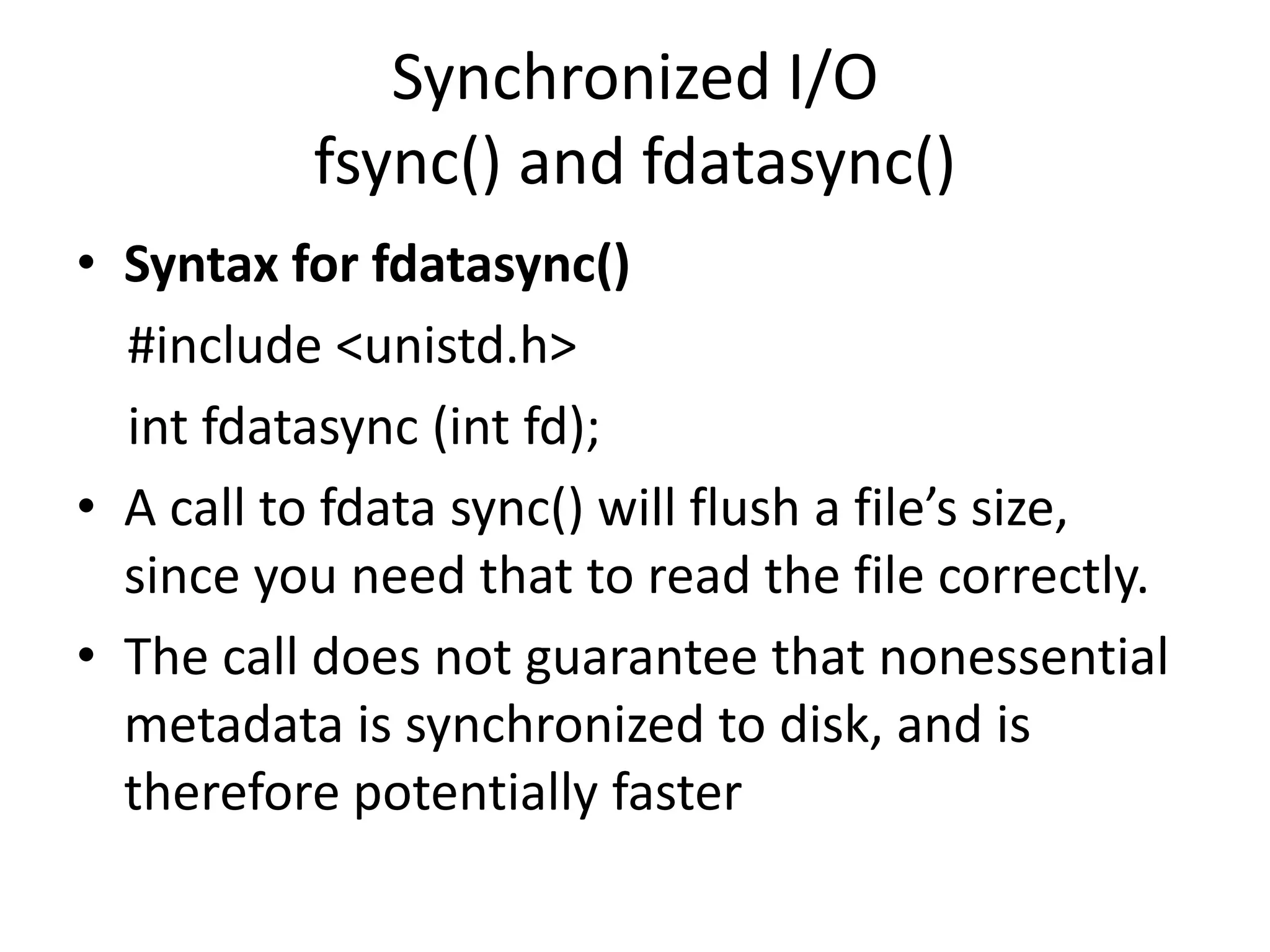 Synchronized I/O
fsync() and fdatasync()
• Syntax for fdatasync()
#include <unistd.h>
int fdatasync (int fd);
• A call to fdata sync() will flush a file’s size,
since you need that to read the file correctly.
• The call does not guarantee that nonessential
metadata is synchronized to disk, and is
therefore potentially faster
 
