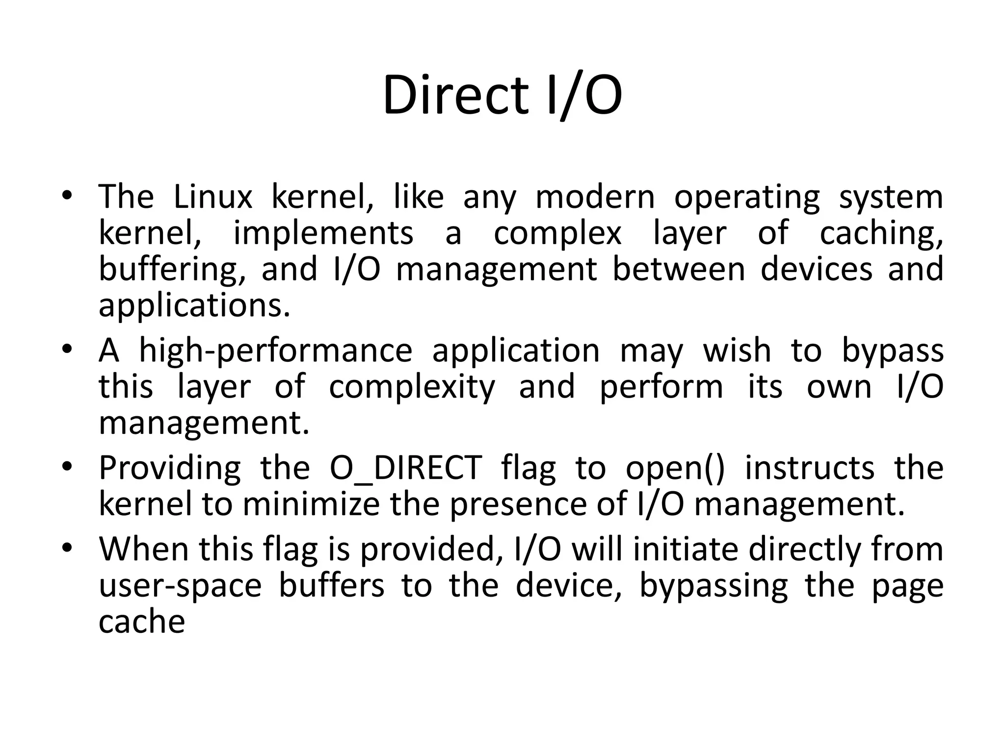 Direct I/O
• The Linux kernel, like any modern operating system
kernel, implements a complex layer of caching,
buffering, and I/O management between devices and
applications.
• A high-performance application may wish to bypass
this layer of complexity and perform its own I/O
management.
• Providing the O_DIRECT flag to open() instructs the
kernel to minimize the presence of I/O management.
• When this flag is provided, I/O will initiate directly from
user-space buffers to the device, bypassing the page
cache
 