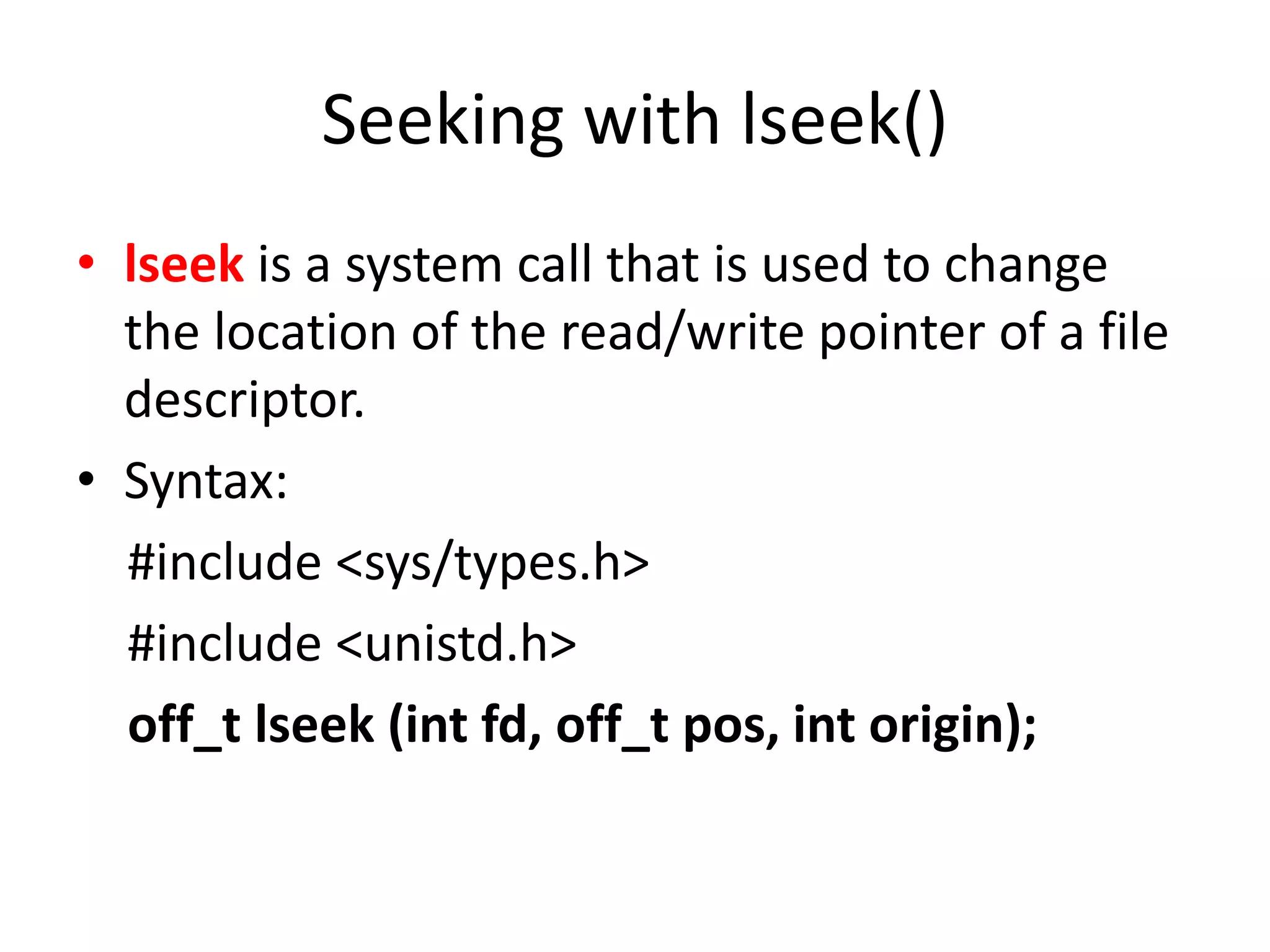 Seeking with lseek()
• lseek is a system call that is used to change
the location of the read/write pointer of a file
descriptor.
• Syntax:
#include <sys/types.h>
#include <unistd.h>
off_t lseek (int fd, off_t pos, int origin);
 