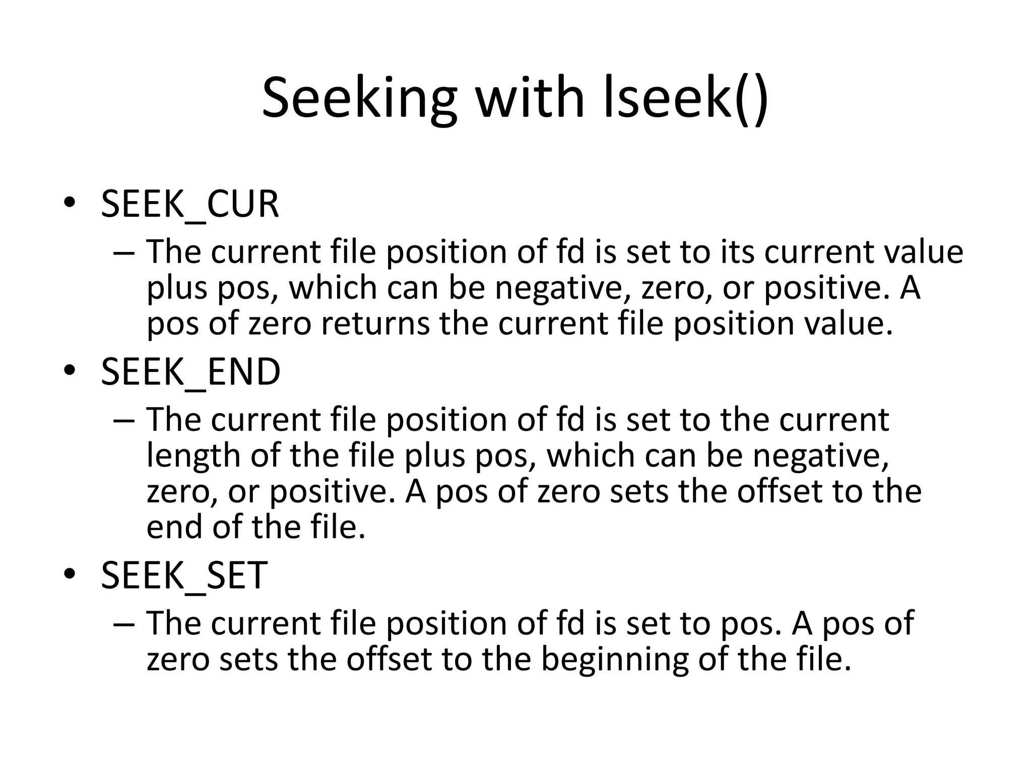 Seeking with lseek()
• SEEK_CUR
– The current file position of fd is set to its current value
plus pos, which can be negative, zero, or positive. A
pos of zero returns the current file position value.
• SEEK_END
– The current file position of fd is set to the current
length of the file plus pos, which can be negative,
zero, or positive. A pos of zero sets the offset to the
end of the file.
• SEEK_SET
– The current file position of fd is set to pos. A pos of
zero sets the offset to the beginning of the file.
 
