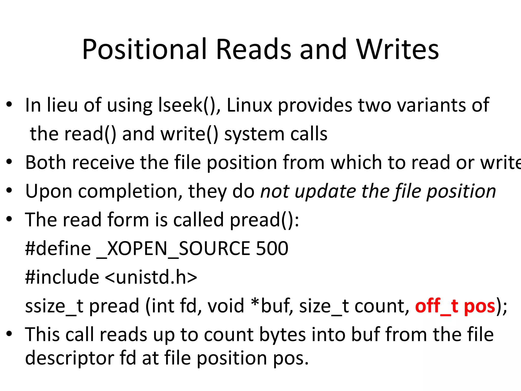 Positional Reads and Writes
• In lieu of using lseek(), Linux provides two variants of
the read() and write() system calls
• Both receive the file position from which to read or write
• Upon completion, they do not update the file position
• The read form is called pread():
#define _XOPEN_SOURCE 500
#include <unistd.h>
ssize_t pread (int fd, void *buf, size_t count, off_t pos);
• This call reads up to count bytes into buf from the file
descriptor fd at file position pos.
 