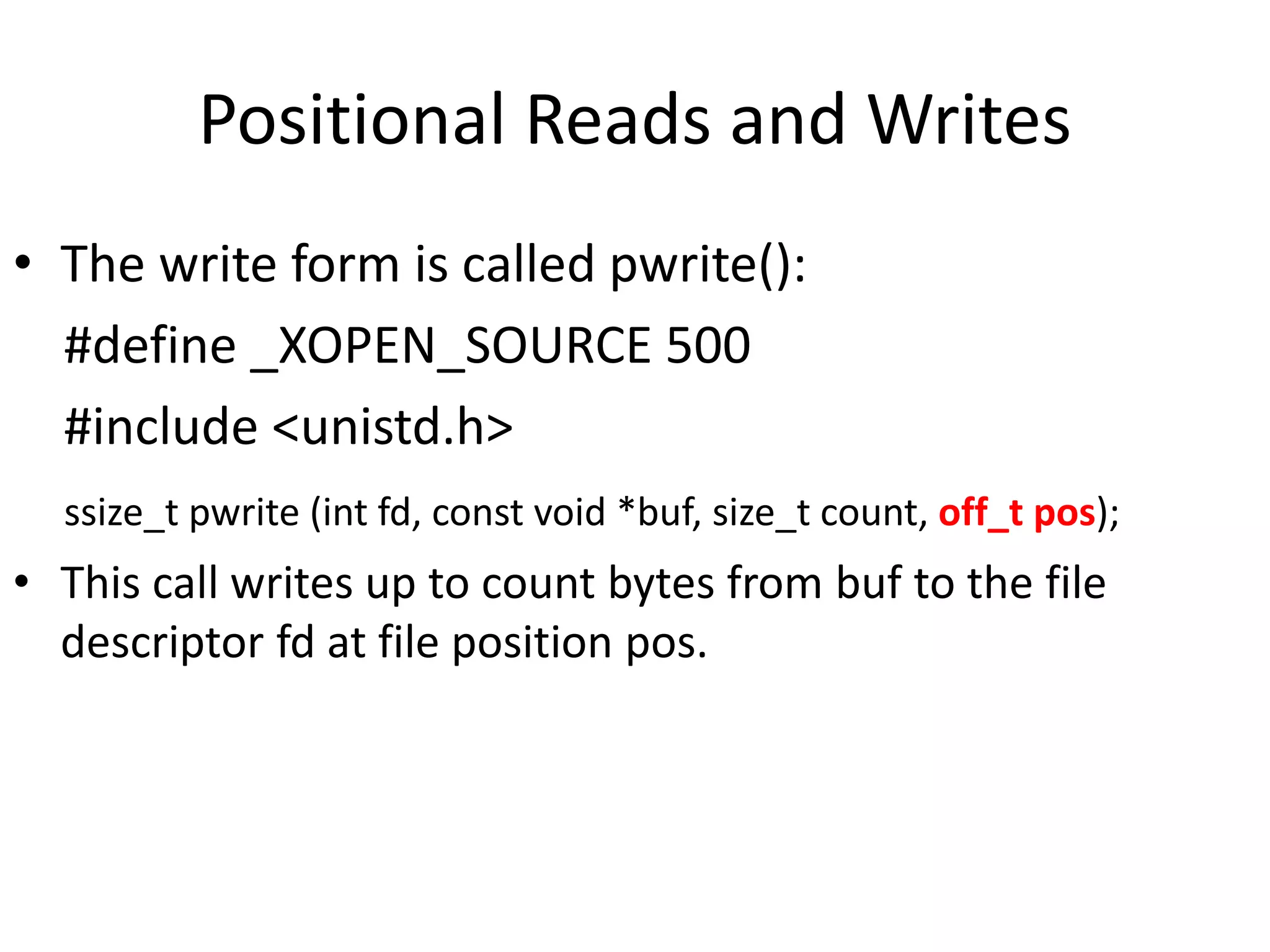 Positional Reads and Writes
• The write form is called pwrite():
#define _XOPEN_SOURCE 500
#include <unistd.h>
ssize_t pwrite (int fd, const void *buf, size_t count, off_t pos);
• This call writes up to count bytes from buf to the file
descriptor fd at file position pos.
 