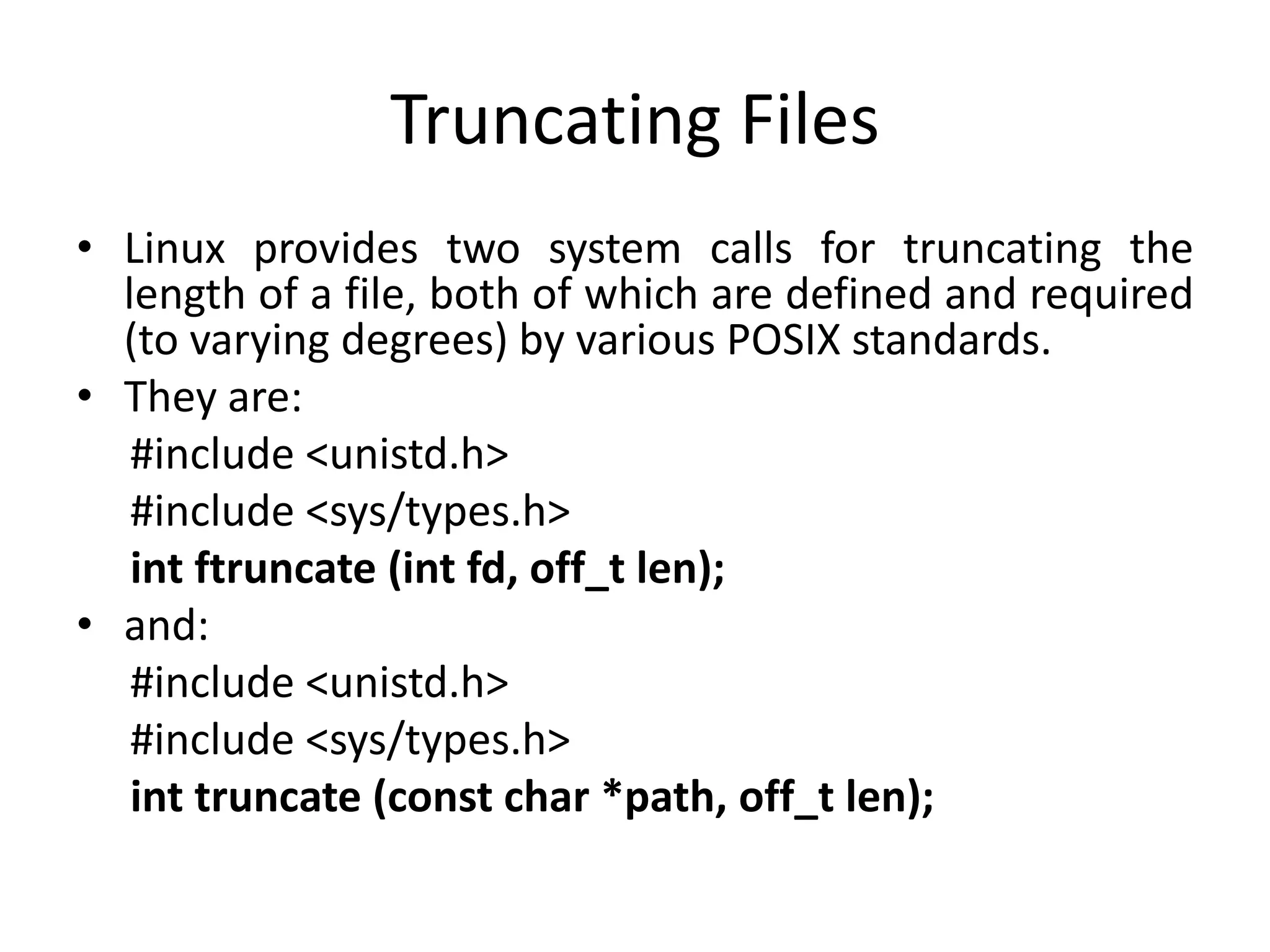 Truncating Files
• Linux provides two system calls for truncating the
length of a file, both of which are defined and required
(to varying degrees) by various POSIX standards.
• They are:
#include <unistd.h>
#include <sys/types.h>
int ftruncate (int fd, off_t len);
• and:
#include <unistd.h>
#include <sys/types.h>
int truncate (const char *path, off_t len);
 