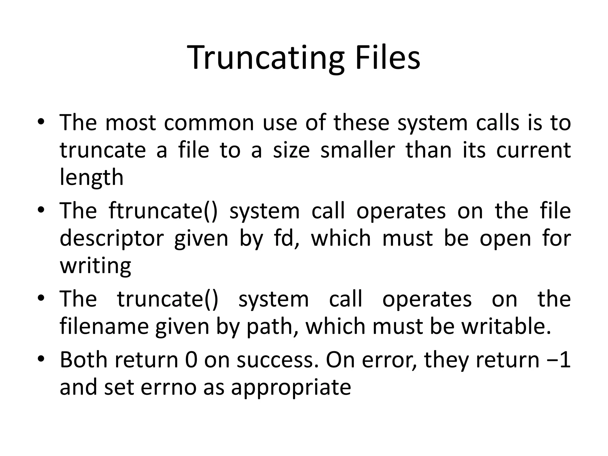 Truncating Files
• The most common use of these system calls is to
truncate a file to a size smaller than its current
length
• The ftruncate() system call operates on the file
descriptor given by fd, which must be open for
writing
• The truncate() system call operates on the
filename given by path, which must be writable.
• Both return 0 on success. On error, they return −1
and set errno as appropriate
 