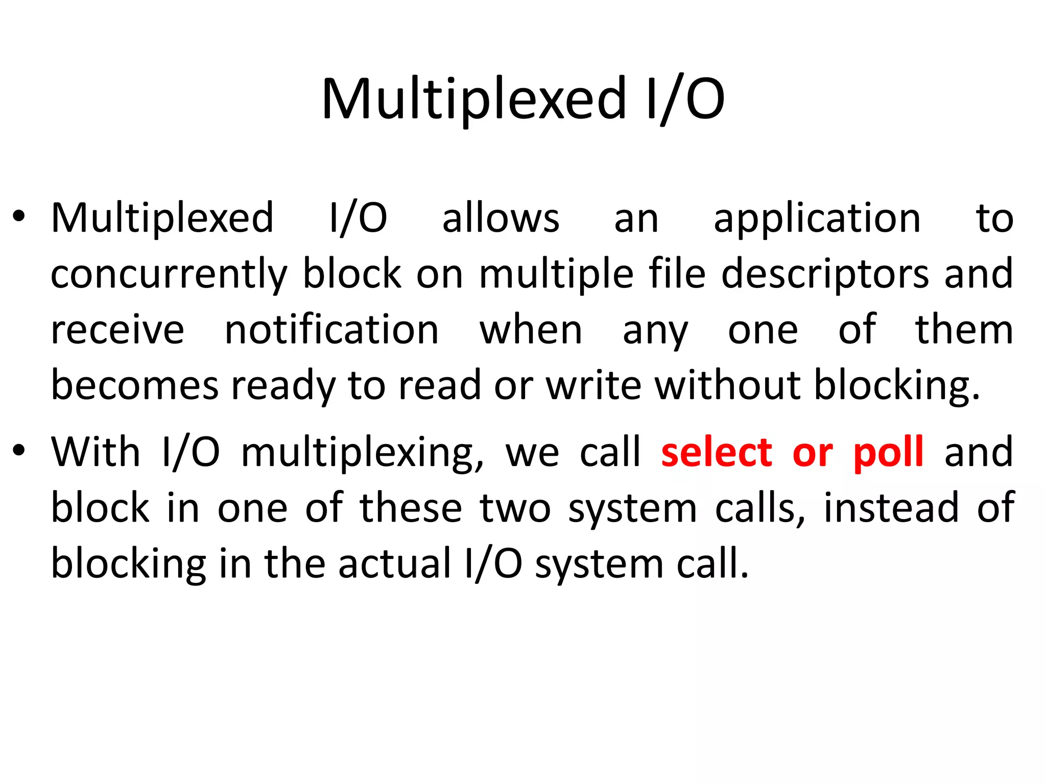 Multiplexed I/O
• Multiplexed I/O allows an application to
concurrently block on multiple file descriptors and
receive notification when any one of them
becomes ready to read or write without blocking.
• With I/O multiplexing, we call select or poll and
block in one of these two system calls, instead of
blocking in the actual I/O system call.
 
