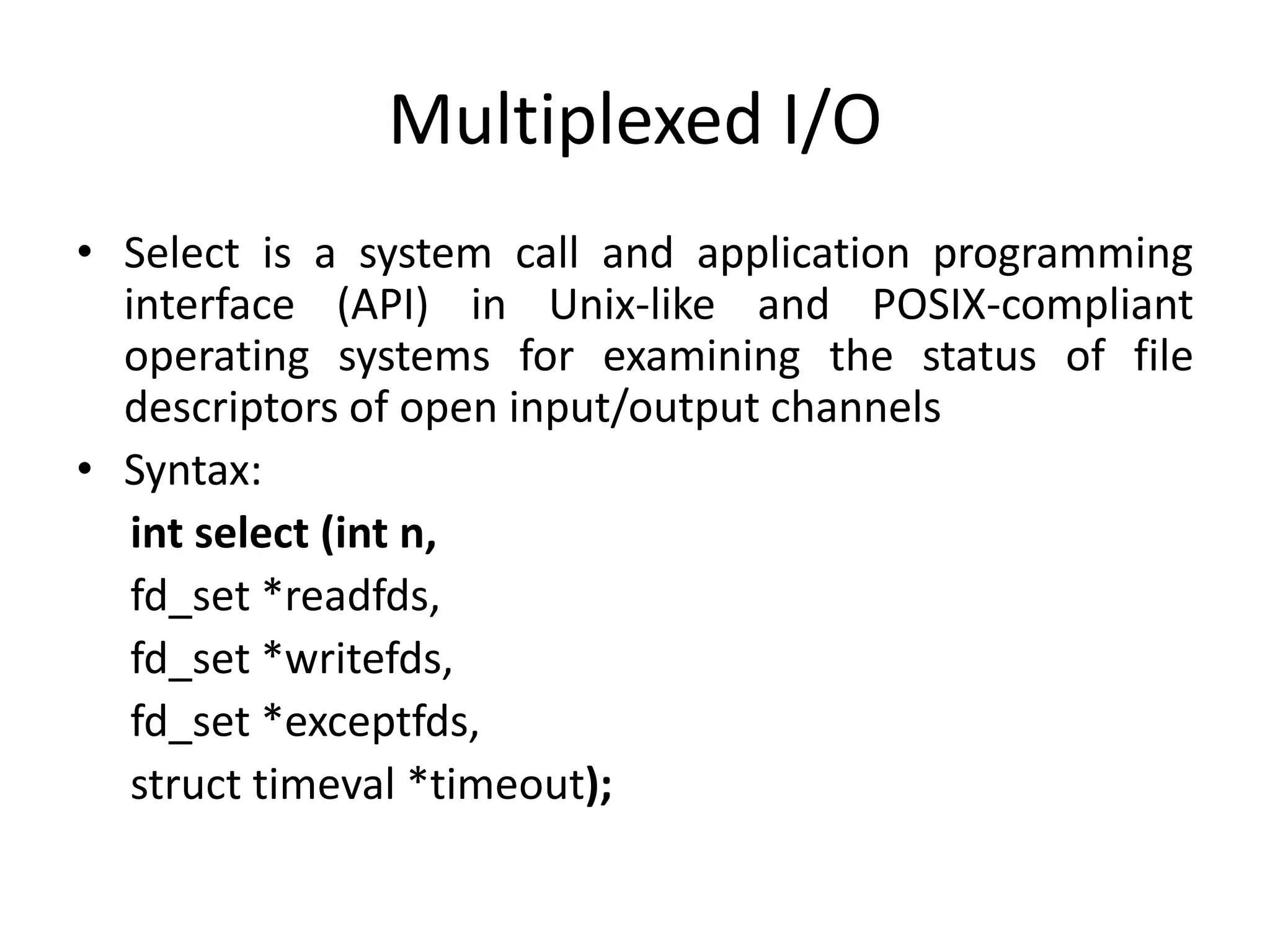 Multiplexed I/O
• Select is a system call and application programming
interface (API) in Unix-like and POSIX-compliant
operating systems for examining the status of file
descriptors of open input/output channels
• Syntax:
int select (int n,
fd_set *readfds,
fd_set *writefds,
fd_set *exceptfds,
struct timeval *timeout);
 