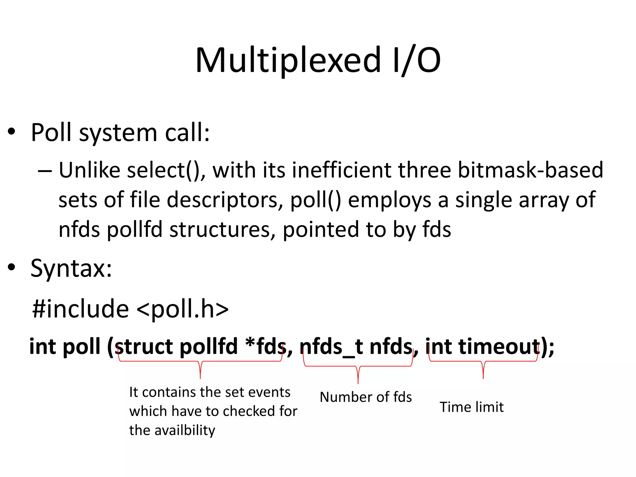 Multiplexed I/O
• Poll system call:
– Unlike select(), with its inefficient three bitmask-based
sets of file descriptors, poll() employs a single array of
nfds pollfd structures, pointed to by fds
• Syntax:
#include <poll.h>
int poll (struct pollfd *fds, nfds_t nfds, int timeout);
It contains the set events
which have to checked for
the availbility
Number of fds
Time limit
 