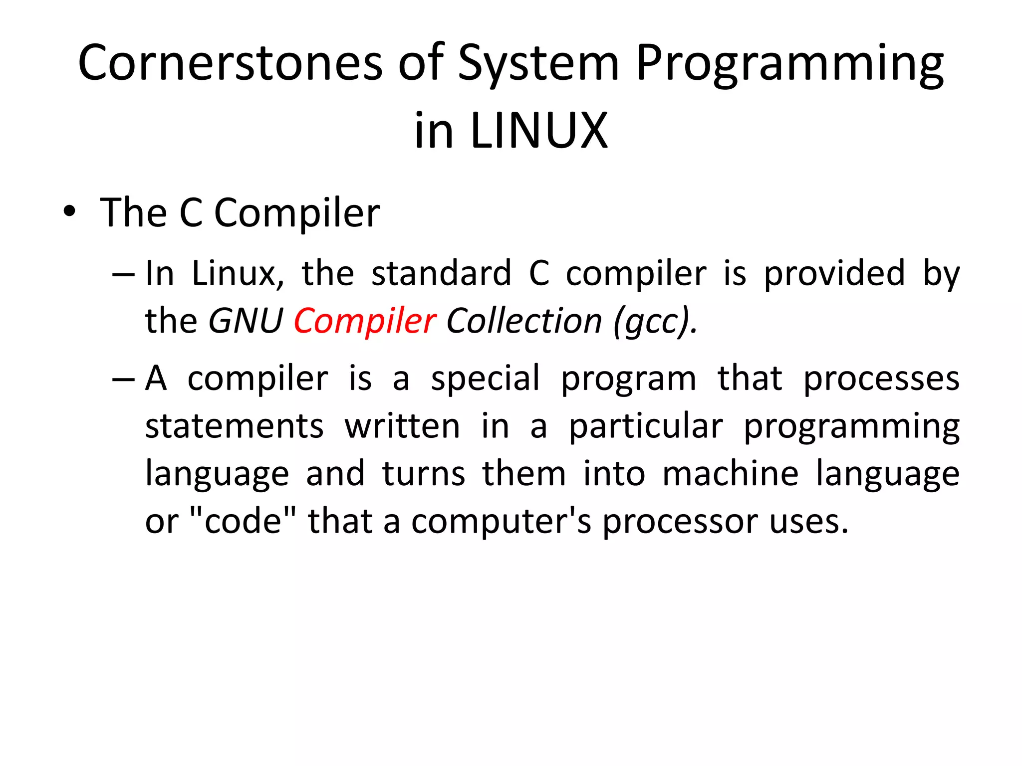 Cornerstones of System Programming
in LINUX
• The C Compiler
– In Linux, the standard C compiler is provided by
the GNU Compiler Collection (gcc).
– A compiler is a special program that processes
statements written in a particular programming
language and turns them into machine language
or "code" that a computer's processor uses.
 