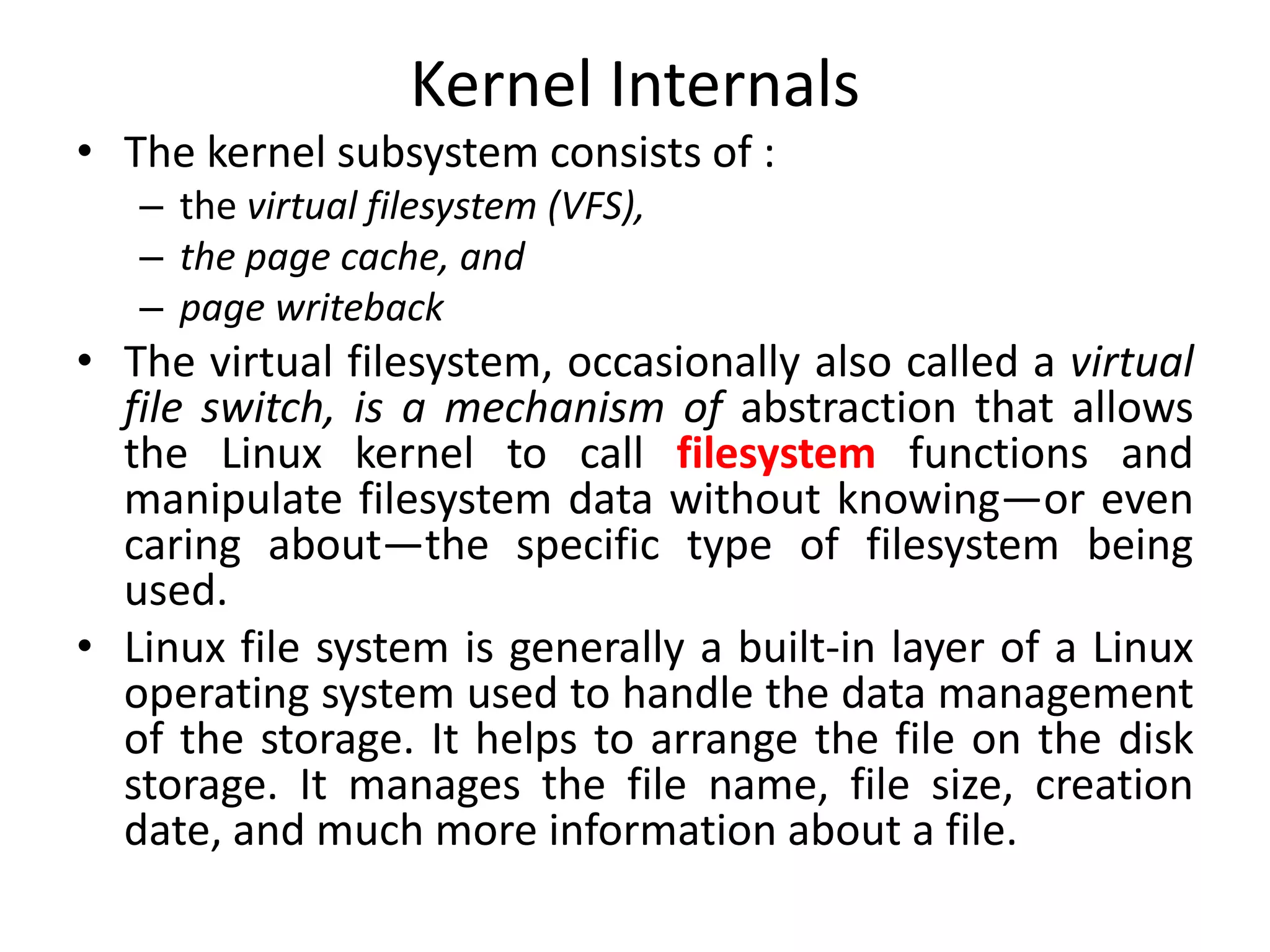 Kernel Internals
• The kernel subsystem consists of :
– the virtual filesystem (VFS),
– the page cache, and
– page writeback
• The virtual filesystem, occasionally also called a virtual
file switch, is a mechanism of abstraction that allows
the Linux kernel to call filesystem functions and
manipulate filesystem data without knowing—or even
caring about—the specific type of filesystem being
used.
• Linux file system is generally a built-in layer of a Linux
operating system used to handle the data management
of the storage. It helps to arrange the file on the disk
storage. It manages the file name, file size, creation
date, and much more information about a file.
 