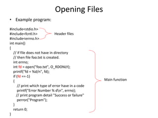 Opening Files
• Example program:
#include<stdio.h>
#include<fcntl.h>
#include<errno.h>
int main()
{
// if file does not have in directory
// then file foo.txt is created.
int errno;
int fd = open("foo.txt", O_RDONLY);
printf("fd = %d/n", fd);
if (fd ==-1)
{
// print which type of error have in a code
printf("Error Number % dn", errno);
// print program detail "Success or failure"
perror("Program");
}
return 0;
}
Header files
Main function
 