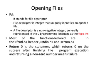 Opening Files
• Fd:
– It stands for file descriptor
– File descriptor is integer that uniquely identifies an opened
file.
– A file descriptor is a non-negative integer, generally
represented in the C programming language as the type int
• Most of the functionsdeclared are in
the <fcntl.h> header ,<stdio.h> and <errno.h>
• Return 0 is the statement which returns 0 on the
success after finishing the program execution
and returning a non-zero number means failure
 