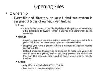 Opening Files
• Ownership:
– Every file and directory on your Unix/Linux system is
assigned 3 types of owner, given below:
• User
– A user is the owner of the file. By default, the person who created
a file becomes its owner. Hence, a user is also sometimes called
an owner.
• Group
– A user- group can contain multiple users. All users belonging to a
group will have the same access permissions to the file.
– Suppose you have a project where a number of people require
access to a file.
– Instead of manually assigning permissions to each user, you could
add all users to a group, and assign group permission to file such
that only this group members and no one else can read or modify
the files.
• Other
– Any other user who has access to a file
– Practically, it means everybody else.
 