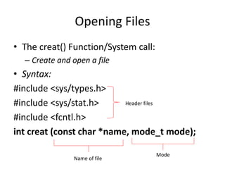 Opening Files
• The creat() Function/System call:
– Create and open a file
• Syntax:
#include <sys/types.h>
#include <sys/stat.h>
#include <fcntl.h>
int creat (const char *name, mode_t mode);
Header files
Name of file
Mode
 