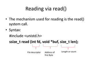 Reading via read()
• The mechanism used for reading is the read()
system call.
• Syntax:
#include <unistd.h>
ssize_t read (int fd, void *buf, size_t len);
File descriptor Address of
first Byte
Length or count
 